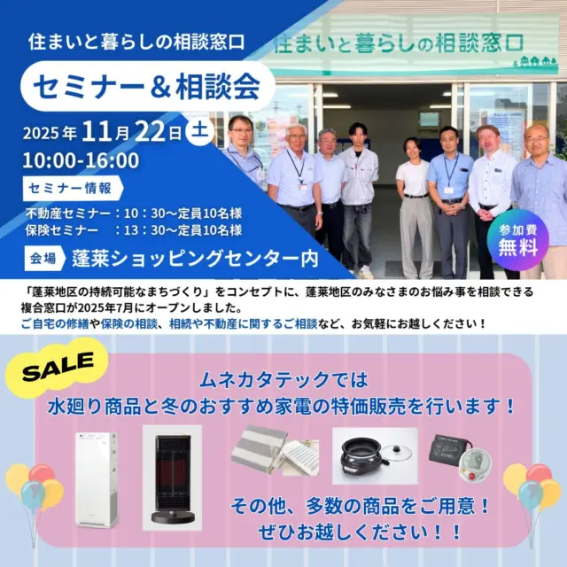 こんにちは、ムネカタテックです✨

明日、11月22日（土）10：00より、
蓬莱ショッピングセンター内コミュニティースペースにて、
「住まいと暮らしの相談窓口」のイベントを開催いたします🎉🎉

ムネカタテックでは、
冬におすすめの家電や水廻り商品の特価販売を行います👏👏👏

＜販売商品＞
システムキッチン、システムバス、洗面化粧台、
ルームエアコン、空気清浄機、遠赤外線暖房機、
電気グリル鍋、電気敷毛布、他

🎁お買い上げの方、見積り依頼の方には粗品をプレゼント🎁

一緒に窓口を開設している2社では各種セミナーを開催します📋

★不動産セミナー（春光園様）
10：30～　定員10名様

★保険セミナー（みらいパートナーズ様）
13：30～　定員10名様

ぜひご家族やお友達をお誘いあわせの上、ご来場ください😊

お待ちしております✨✨

#ムネカタテック 
#住まいと暮らしの相談窓口 
#蓬莱ショッピングセンター 
#不動産セミナー 
#春光園プレオ 
#保険セミナー 
#みらいパートナーズ 
#福島市蓬莱町